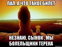 пап, а что такое билет незнаю, сынок , мы болельщики терека