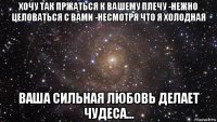 хочу так пржаться к вашему плечу -нежно целоваться с вами -несмотря что я холодная ваша сильная любовь делает чудеса...