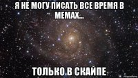 я не могу писать все время в мемах... только в скайпе