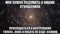 мне нужно подумать о наших отношениях прислушаться к внутреннему голосу...пока я писать не буду -извини