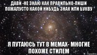 дави -не знаю как правильно-пиши пожалусто какой нибудь знак или букву я путаюсь тут в мемах- многие похоже стилем