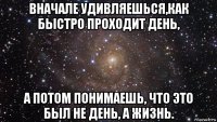 вначале удивляешься,как быстро проходит день, а потом понимаешь, что это был не день, а жизнь.