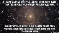 отложи дела до завтра, отдыхать уже пора. ждёт тебя твоя кроватка, солнце скрылось до утра. снов приятных, интересных. завтра снова день рабочий. набирайся сил полезных, мальчик мой, спокойной ночи!