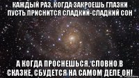 каждый раз, когда закроешь глазки пусть приснится сладкий-сладкий сон а когда проснешься, словно в сказке, сбудется на самом деле он!