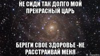 не сиди так долго мой прекрасный царь береги свое здоровье -не расстраивай меня