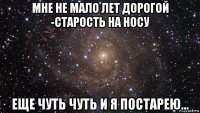 мне не мало лет дорогой -старость на носу еще чуть чуть и я постарею...