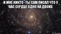 и мне никто -ты сам писал что у нас сердце одно на двоих 