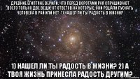 древние египтяне верили, что перед воротами рая спрашивают всего только две вещи, от ответов на которые, они решали пускать человека в рай или нет: 1) нашел ли ты радость в жизни? 1) нашел ли ты радость в жизни? 2) а твоя жизнь принесла радость другим?