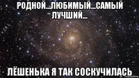 родной...любимый...самый лучший... лёшенька я так соскучилась