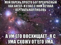 мой парень просто бог прекрасный как ангел- и у нас с ним вечная вертуальная любовь а ум его восхищает- я с ума схожу от его ума