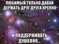 любимый только давай держать друг друга крепко и поддерживать душевно...