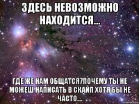 здесь невозможно находится... где же нам общатся7почему ты не можеш написать в скайп хотя бы не часто....