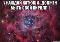 у каждой катюши , должен быть свой кирилл ! 