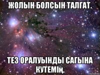 жолын болсын талгат. тез оралуынды сагына кутемің.