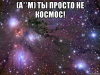 (а**м) ты просто не космос! 