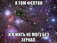 я том фелтон и я жить не могу без зеркал.