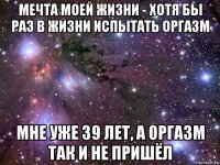 мечта моей жизни - хотя бы раз в жизни испытать оргазм мне уже 39 лет, а оргазм так и не пришёл