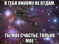 я тебя никому не отдам. ты мое счастье, только мое