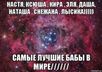 настя, ксюша , кира , эля, даша, наташа , снежана , лысика))))) самые лучшие бабы в мире//////