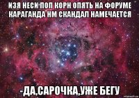 изя неси поп корн опять на форуме караганда нм скандал намечается -да,сарочка,уже бегу