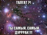 талгат ?! ты самый, самый дурррак !!!