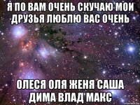 я по вам очень скучаю мои друзья люблю вас очень олеся оля женя саша дима влад макс