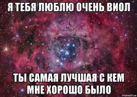 я тебя люблю очень виол ты самая лучшая с кем мне хорошо было