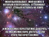 меня выплевывает , мой космос в который я погрузилась , отталкивает , хочет , стобыя осталась на земле и мой космос перестал мне доверять , по-моему мне пора ,улететь , если этого так хочет космос