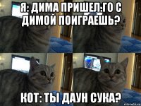 я: дима пришел.го с димой поиграешь? кот: ты даун сука?