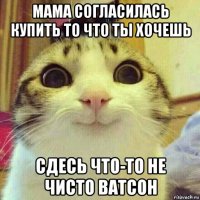 мама согласилась купить то что ты хочешь сдесь что-то не чисто ватсон