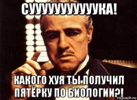 сууууууууууука! какого хуя ты получил пятёрку по биологии?!