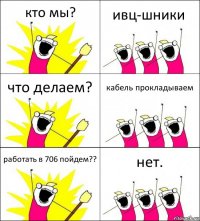 кто мы? ивц-шники что делаем? кабель прокладываем работать в 706 пойдем?? нет.