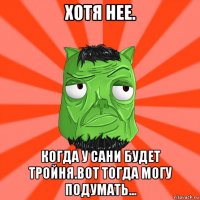 хотя нее. когда у сани будет тройня.вот тогда могу подумать...