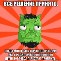 все.решение принято. когда фил и сани переспят over9999 раз и родят over999999999999 детей,вот тогда перестану троллить.