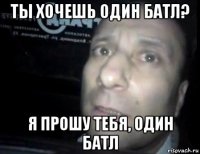 ты хочешь один батл? я прошу тебя, один батл