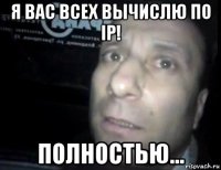 я вас всех вычислю по ip! полностью...