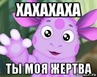 хахахаха ты моя жертва