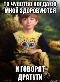 то чувство когда со мной здоровуются и говорят дратути