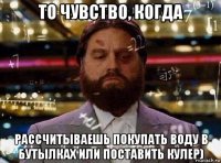 то чувство, когда рассчитываешь покупать воду в бутылках или поставить кулер)