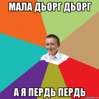 мала дьорг дьорг а я пердь пердь