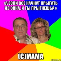 «а если все начнут прыгать из окна, и ты прыгнешь? » (с)мама