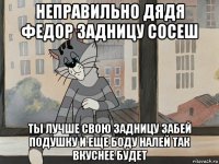 неправильно дядя федор задницу сосеш ты лучше свою задницу забей подушку и еще боду налей так вкуснее будет