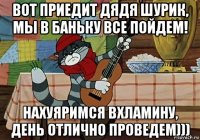 вот приедит дядя шурик, мы в баньку все пойдем! нахуяримся вхламину, день отлично проведем)))