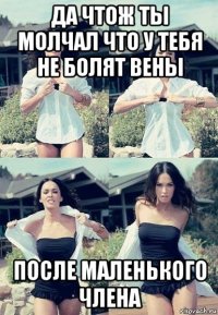 да чтож ты молчал что у тебя не болят вены после маленького члена