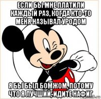 если бы мне платили каждый раз, когда кто-то меня называл уродом я бы был бомжом, потому что я лучший, идите нафиг