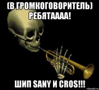 (в громкоговоритель) ребятаааа! шип sany и cros!!!