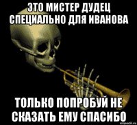 это мистер дудец специально для иванова только попробуй не сказать ему спасибо