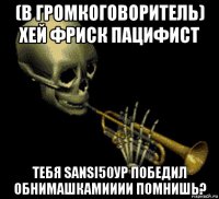 (в громкоговоритель) хей фриск пацифист тебя sansi50ур победил обнимашкамииии помнишь?