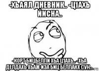 -хьаял дневник.. -ц1ахь йисна.. -корт бицбелли хьа ц1ахь.. -хьа делдахь хьаж иза биц беллакх сун...