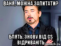 ваня, можна запитати? блять, знову від cs відривають